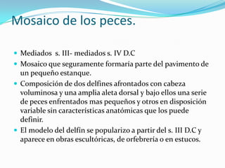 Mosaico de los peces.

 Mediados s. III- mediados s. IV D.C
 Mosaico que seguramente formaría parte del pavimento de
  un pequeño estanque.
 Composición de dos delfines afrontados con cabeza
  voluminosa y una amplia aleta dorsal y bajo ellos una serie
  de peces enfrentados mas pequeños y otros en disposición
  variable sin características anatómicas que los puede
  definir.
 El modelo del delfín se popularizo a partir del s. III D.C y
  aparece en obras escultóricas, de orfebrería o en estucos.
 