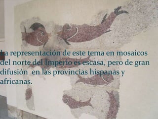 La representación de este tema en mosaicos
del norte del Imperio es escasa, pero de gran
difusión en las provincias hispanas y
africanas.
 