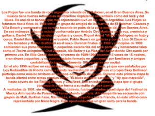 Los Piojos fue una banda de rock argentino oriunda de El Palomar, en el Gran Buenos Aires. Su música tiene fuertes influencias del folkclore rioplatense así también como del rock y del Blues. Es una de la bandas que mas repercusión tuvo en los '90 en Argentina. Los Piojos se formaron hacia fines de 1988 entre un grupo de amigos de los barrios de El Palomar, Caseros y Villa Bosch y comenzaron su carrera tocando en pubs de la zona oeste del Gran Buenos Aires. En ese entonces la banda estaba conformada por Andrés Ciro Martínez en la voz, armónica y guitarra, Daniel "Piti" Fernández en guitarra y coros, Miguel Ángel "Micky" Rodríguez en bajo y coros, Daniel Buira en batería y percusión, Pablo Guerra en guitarra y coros, Lisa Di Cione en los teclados y Martín Staffolani en el saxo. Durante finales de 1989 y principios de 1990 comienzan sus presentaciones en pequeños escenarios del rock porteño y bonaerense tales como el  Teatro Arlequines ,  Graf Zeppelin ,  Ma Baker  y  La Plaza del Avión  donde Ciro cantó por primera vez. En Villa Gesell durante el verano de 1989-1990 tocaron 13 veces en 15 noches, eran shows pequeños, y su publico estaba formado en su mayoría por familiares y amigos contabilizando aproximadamente 100 personas por recital. En el año 1990 reciben un espaldarazo fundamental en su carrera, ya que son señalados por Los Redonditos de Ricota como la banda revelación del año. Incluso el propio Skay Beilinson participa como músico invitado en algunos conciertos del grupo. Durante esta primera etapa la banda alternó entre temas propios como  "El blues del gato sarnoso"  y " Ay que maravilla ", hasta covers de los Rolling Stones y Lou Reed. Fue en esta primera etapa que el grupo comenzaría a dar forma a su estilo de  rock barrial . A mediados de 1991, sin disco publicado todavía, fueron invitados a participar del Festival de Música Antirracista de Países del Tercer Mundo en París. Allí compartieron escenario con grupos de Malí, Burkina Faso, Marruecos, Cuba, España y hasta Francia, en este último caso representado por Mano Negra. Esta oportunidad fue un gran salto para la banda. 