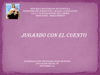 REPUBLICA BOLIVARIANA DE VENEZUELA
MINISTERIO DEL PODER POPULAR PARA LA EDUCACION
       U.E.C.C. NUESTAR SEÑORA DEL CARMEN
            MOYETONES - BARQUISIMETO




Jugando con el cuento



ELABORADO POR: PROFESORA NEIDA MENDOZA
         EDUCACION INICIAL “B”
            DICIEMBRE 2011
 