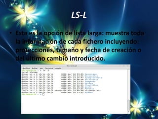 LS-L
• Esta es la opción de lista larga: muestra toda
  la información de cada fichero incluyendo:
  protecciones, tamaño y fecha de creación o
  del último cambio introducido.
 