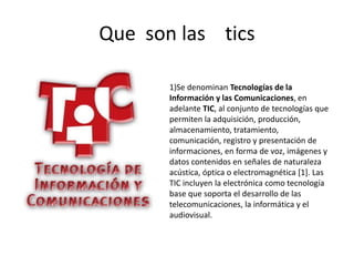 Que son las tics

       1)Se denominan Tecnologías de la
       Información y las Comunicaciones, en
       adelante TIC, al conjunto de tecnologías que
       permiten la adquisición, producción,
       almacenamiento, tratamiento,
       comunicación, registro y presentación de
       informaciones, en forma de voz, imágenes y
       datos contenidos en señales de naturaleza
       acústica, óptica o electromagnética [1]. Las
       TIC incluyen la electrónica como tecnología
       base que soporta el desarrollo de las
       telecomunicaciones, la informática y el
       audiovisual.
 