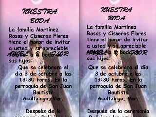 NUESTRA                      NUESTRA
       BODA                         BODA
La familia Martínez         La familia Martínez
Rosas y Cisneros Flores     Rosas y Cisneros Flores
tiene el honor de invitar   tiene el honor de invitar
a usted y su apreciable     a usted y su apreciable
ANGEL a la boda de
familia     Y     FLOR      ANGEL a la boda de
                            familia    Y     FLOR
sus hijos:                  sus hijos:
    Que se celebrara el     Que se celebrara el día
   día 3 de octubre a las     3 de octubre a las
     13:30 horas, En la       13:30 horas, En la
   parroquia de San Juan    parroquia de San Juan
           Bautista                Bautista
      Acultzingo, Ver.         Acultzingo, Ver.

       Después de la        Después de la ceremonia
 