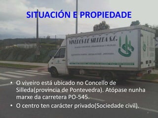 SITUACIÓN E PROPIEDADE




• O viveiro está ubicado no Concello de
  Silleda(provincia de Pontevedra). Atópase nunha
  marxe da carretera PO-545.
• O centro ten carácter privado(Sociedade civil).
                                                    4
 