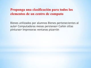 Proponga una clasificación para todos los
elementos de un centro de computo

Bienes utilizados por alumnos Bienes pertenecientes al
aula Computadoras mesas persianas   Cañón sillas
pinturas Impresoras ventanas pizarrón
 