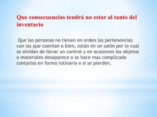 Que consecuencias tendrá no estar al tanto del
inventario

 Que las personas no tienen en orden las pertenencias
con las que cuentan o bien, están en un salón por lo cual
se olvidan de llevar un control y en ocasiones los objetos
o materiales desaparece o se hace mas complicado
contarlos en forma rutinaria o si se pierden.
 