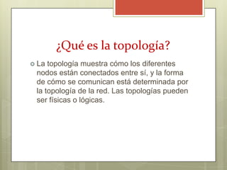 ¿Qué es la topología?
 La topología muestra cómo los diferentes
 nodos están conectados entre sí, y la forma
 de cómo se comunican está determinada por
 la topología de la red. Las topologías pueden
 ser físicas o lógicas.
 