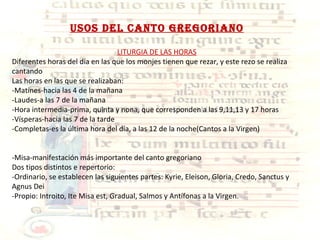 USOS DEL CANTO GREGORIANO LITURGIA DE LAS HORAS Diferentes horas del día en las que los monjes tienen que rezar, y este rezo se realiza cantando Las horas en las que se realizaban: -Matines-hacia las 4 de la mañana -Laudes-a las 7 de la mañana -Hora intermedia-prima, quinta y nona, que corresponden a las 9,11,13 y 17 horas -Vísperas-hacia las 7 de la tarde -Completas-es la última hora del día, a las 12 de la noche(Cantos a la Virgen) -Misa-manifestación más importante del canto gregoriano Dos tipos distintos e repertorio: -Ordinario, se establecen las siguientes partes: Kyrie, Eleison, Gloria, Credo, Sanctus y Agnus Dei -Propio: Introito, Ite Misa est, Gradual, Salmos y Antífonas a la Virgen. 
