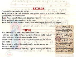 ESTILOS Forma de interpretación del canto: -Estilo de Tracto: De carácter breve  en el que un solista hace un gran melisma que generalmente es improvisado -Estilo Responsorial: Alternancia de solista y coro -Estilo antifonal: Alternancia entre dos coros -Estilo directo: Todo el coro a la vez(Padre Nuestro y las antífonas a la Virgen) TIPOS Nos referimos a la forma de interpretar el texto: -Silábico: cada sílaba del texto corresponde a una sílaba musical -Adornado: dos o tres notas para cada  sílaba -Melismático:cuando es un grupo más numeroso de notas para una sílaba Se empiezan a utilizar técnicas textuales que derivan en las llamadas secuencias La combinación de estas formas da lugar a Tropos y Secuencias  