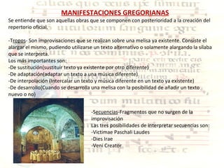 MANIFESTACIONES GREGORIANAS Se entiende que son aquellas obras que se componen con posterioridad a la creación del repertorio oficial. -T ropos - Son improvisaciones que se realizan sobre una melisa ya existente. Consiste el alargar el mismo, pudiendo utilizarse un texto alternativo o solamente alargando la sílaba que se interpreta. Los más importantes son: -De sustitución(sustituir texto ya existente por otro diferente) -De adaptación(adaptar un texto a una música diferente) -De interpolación (Intercalar un texto y música diferente en un texto ya existente) -De desarrollo(Cuando se desarrolla una melisa con la posibilidad de añadir un texto  nuevo o no) -S ecuencias -Fragmentos que no surgen de la improvisación Las tres posibilidades de interpretar secuencias son: -Victimae Paschali Laudes -Dies Irae -Veni Creator 