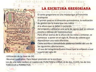 Lo IX LA ESCRITURA GREGORIANA El canto gregoriano es una música que se transmite oralmente El primer paso es la dirección quironómica, la realización de gestos con la mano que nos indica A la altura que se debe ir cantando Así empezó a utilizarse una serie de signos que se colocan encima o debajo del texto(neumas) Para afinar acerca de la altura de las notas a entonar, se comienza  a poner en el siglo IX, líneas de colores que representan una nota diferente. Como escritura  consolidada podemos hablar del uso de las siguientes aportaciones: -El uso del tetagrama:Cuatro líneas que se empezó a usar a partir del siglo XII -Utilización de la clave de DO -Neumas cuadrados: Para mayor precisión en la escritura Los de una nota reciben el nombre de PUNCTUM o VIRGA; el de dos, CLIVIS; los de tres TORCULUS o PORRECTUS 