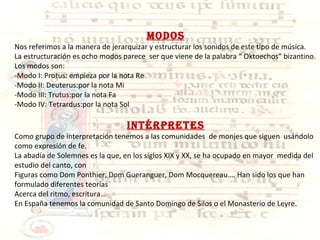 MODOS Nos referimos a la manera de jerarquizar y estructurar los sonidos de este tipo de música. La estructuración es ocho modos parece  ser que viene de la palabra “ Oktoechos” bizantino. Los modos son: -Modo I: Protus: empieza por la nota Re -Modo II: Deuterus:por la nota Mi -Modo III: Trutus:por la nota Fa -Modo IV: Tetrardus:por la nota Sol INTÉRPRETES Como grupo de interpretación tenemos a las comunidades  de monjes que siguen  usándolo como expresión de fe. La abadía de Solemnes es la que, en los siglos XIX y XX, se ha ocupado en mayor  medida del estudio del canto, con  Figuras como Dom Ponthier, Dom Gueranguer, Dom Mocquereau…. Han sido los que han formulado diferentes teorías  Acerca del ritmo, escritura… En España tenemos la comunidad de Santo Domingo de Silos o el Monasterio de Leyre. 