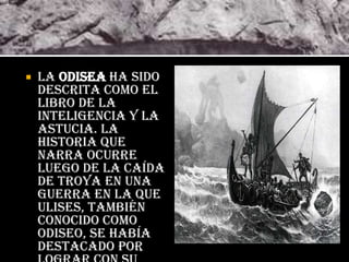    La Odisea ha sido
    descrita como el
    libro de la
    inteligencia y la
    astucia. La
    historia que
    narra ocurre
    luego de la caída
    de Troya en una
    guerra en la que
    Ulises, también
    conocido como
    Odiseo, se había
    destacado por
 