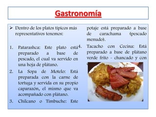 Gastronomía
 Dentro de los platos típicos más    potaje está preparado a base
  representativos tenemos:            de    carachama     (pescado
                                      menudo).
1.   Patarashca: Este plato está4.    Tacacho con Cecina: Está
     preparado      a    base    de   preparado a base de plátano
     pescado, el cual va servido en   verde frito - chancado y con
     una hoja de plátano.             carne seca.
2.   La Sopa de Motelo: Está
     preparada con la carne de
     tortuga y servida en su propio
     caparazón, el mismo que va
     acompañado con plátano.
3.   Chilcano o Timbuche: Este
 