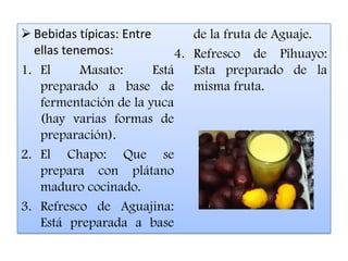  Bebidas típicas: Entre          de la fruta de Aguaje.
  ellas tenemos:             4.   Refresco de Pihuayo:
1. El      Masato:       Está     Esta preparado de la
   preparado a base de            misma fruta.
   fermentación de la yuca
   (hay varias formas de
   preparación).
2. El Chapo: Que se
   prepara con plátano
   maduro cocinado.
3. Refresco de Aguajina:
   Está preparada a base
 