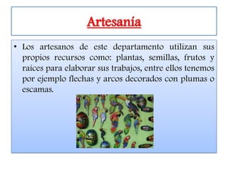 Artesanía
• Los artesanos de este departamento utilizan sus
  propios recursos como: plantas, semillas, frutos y
  raíces para elaborar sus trabajos, entre ellos tenemos
  por ejemplo flechas y arcos decorados con plumas o
  escamas.
 