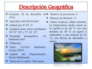 Descripción Geográfica
 Creación: 26 de diciembre de            Número de provincias: 3.
  1912.                                   Número de distritos: 11.
 Superficie: 85.300,54 km².              Clima: Tropical, cálido, húmedo.
 Latitud sur: 9º 55´ 3".                 La temperatura media anual en
 Longitud oeste: entre meridianos        la capital es de 26 °C con una
  70º 37¨ 59" y 77º 22´ 27".              máxima de 38 °C en agosto y
 Densidad      demográfica:     1,3      septiembre y una mínima de 21
  habitante/km².                          °C, con lluvias de diciembre a
                                          marzo
 Población:
 Total:    112.814       habitantes.
  (Censo 2007)
 Capital     del    Departamento:
  Puerto Maldonado.
 Altura de la capital: 186 msnm.
 
