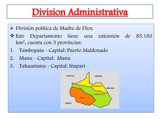 Division Administrativa
 División política de Madre de Dios.
 Este Departamento tiene una extensión    de   85.183
  km², cuenta con 3 provincias:
1. Tambopata - Capital: Puerto Maldonado
2. Manu - Capital: Manu
3. Tahuamanu - Capital: Iñapari
 