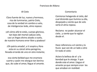 Francisco de Aldana

                Al Cielo                                    Comentario
                                                  Comienza halagando al cielo, del
 Clara fuente de luz, nuevo y hermoso,
                                                  cual diciendo que ilumina su día,
    rico de luminarias, patrio Cielo,
                                                  despejado y siente que de solo
  casa de la verdad sin sombra o velo,
                                                  verlo el alma reposa.
   de inteligencias ledo, almo reposo:
                                                  Reclama no poder alcanzar el
 ¡oh cómo allá te estás, cuerpo glorioso,
                                                  cielo , y siente que lo vigilan
    tan lejos del mortal caduco velo,
                                                  desde el.
   casi un Argos divino alzado a vuelo,
de nuestro humano error libre y piadoso!
                                                  Hace referencia a el viento y la
  ¡Oh patria amada!, a ti sospira y llora
                                                  lluvia que van de un lado a otro
    esta en su cárcel alma peregrina,
                                                  En todo el cielo-
llevada errando de uno en otro instante;
                                                  Aclara la belleza de el y la
  esa cierta beldad que me enamora
                                                  bondad que le otorga. Y que
 suerte y sazón me otorgue tan benina
                                                  donde este el amor. Llegue el
que, do sube el amor, llegue el amante.
                                                  amante ya que siempre eran los
                                                  que amaban en realidad.
 