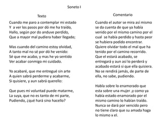 Soneto I

                Texto                                   Comentario
Cuando me paro a contemplar mi estado        Cuando el autor se mira así mismo
Y a ver los pasos por dó me ha traído,       se da cuenta de que ya había
Hallo, según por do anduve perdido,          venido por el mismo camino por el
Que a mayor mal pudiera haber llegado;       cual se había perdido y hasta peor
                                             se hubiera podido encontrar.
Mas cuando del camino estoy olvidad,         Quiere olvidar todo el mal que ha
A tanto mal no sé por dó he venido:          tenido por el camino recorrido.
Sé que me acabo, y mas he yo sentido         Que el estará acabado, se
Ver acabar conmigo mi cuidado.               entregará y aun así lo perderá y
                                             acabado estará si que ella quisiera.
Yo acabaré, que me entregué sin arte         No se rendirá jamás, de parte de
A quien sabrá perderme y acabarme,           ella, no sabe, pudiendo.
Si quisiere, y aun sabrá querello:
                                             Habla sobre lo enamorado que
Que pues mi voluntad puede matarme,          esta sobre una mujer ,y como ya
La suya, que no es tanto de mi parte,        había estado enamorado por el
Pudiendo, ¿qué hará sino hacello?            mismo camino lo habían traído.
                                             Nunca se dará por vencido pero
                                             no tiene claro que su amada haga
                                             lo mismo x el.
 