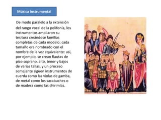 Música instrumental

De modo paralelo a la extensión
del rango vocal de la polifonía, los
instrumentos ampliaron su
tesitura creándose familias
completas de cada modelo; cada
tamaño era nombrado con el
nombre de la voz equivalente: así,
por ejemplo, se crean flautas de
pico soprano, alto, tenor y bajos
de varias tallas, y un proceso
semejante siguen instrumentos de
cuerda como las violas de gamba,
de metal como los sacabuches o
de madera como las chirimías.
 