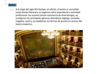 Teatro
         A lo largo del siglo XVI tiempo, en efecto, el teatro se consolida
         como hecho literario y se organiza como espectáculo y actividad
         profesional. Los autores toman conciencia de dramaturgos, se
         configuran los principales géneros dramáticos (égloga, comedia,
         tragedia, auto) y se establecen las formas de puesta en escena del
         teatro moderno.
 