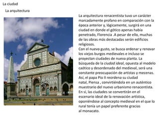 La ciudad
 La arquitectura
                   La arquitectura renacentista tuvo un carácter
                   marcadamente profano en comparación con la
                   época anterior y, lógicamente, surgirá en una
                   ciudad en donde el gótico apenas había
                   penetrado, Florencia .A pesar de ello, muchas
                   de las obras más destacadas serán edificios
                   religiosos.
                   Con el nuevo gusto, se busca ordenar y renovar
                   los viejos burgos medievales e incluso se
                   proyectan ciudades de nueva planta. La
                   búsqueda de la ciudad ideal, opuesta al modelo
                   caótico y desordenado del medieval, será una
                   constante preocupación de artistas y mecenas.
                   Así, el papa Pio II reordena su ciudad
                   natal, Piensa , convirtiéndola en un auténtico
                   muestrario del nuevo urbanismo renacentista.
                   En sí, las ciudades se convertirán en el
                   escenario ideal de la renovación artística,
                   oponiéndose al concepto medieval en el que lo
                   rural tenía un papel preferente gracias
                   al monacato.
 