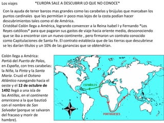 Los viajes         *EUROPA SALE A DESCUBRIR LO QUE NO CONOCE*
Con la ayuda de tener barcos mas grandes como las carabelas y brújulas que marcaban los
puntos cardinales que les permitían ir poco mas lejos de la costa podían hacer
descubrimientos tales como el de América.
Cristóbal Colón llega a América, logrando convencer a la Reina Isabel I y Fernando *Los
Reyes católicos* para que pagaran sus gastos de viaje hacia oriente medio, desconociendo
que se iba a encontrar con un nuevo continente , pero firmaron un contrato conocido
como Capitulaciones de Santa Fe. El contrato establecía que de las tierras que descubriese
se les darían títulos y un 10% de las ganancias que se obtendrían.

Colón llega a América:
Partió del Puerto de Palos,
en España, con tres carabelas:
la Niña, la Pinta y la Santa
María. Cruzó el Océano
Atlántico navegando hacia el
oeste y el 12 de octubre de
1492 llegó a una isla de
las Antillas, en el continente
americano a la que bautizó
con el nombre de San
Salvador (porque se salvaron
del fracaso y morir de
hambre).
 