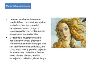 Mujer del renacimiento




•   La mujer en el renacimiento se
    puede definir como sin identidad no
    tenia derecho a leer y escribir
    excepto que fuesen monjas y
    tampoco podían ejercer las mismas
    ocupaciones que un hombre
•   El ideal de la mujer prefecta del
    Renacimiento queda plasmado
    literalmente en un estereotipo que
    son cabellera rubia y ondulada, piel
    clara, ojos azules y grandes, cejas en
    forma de arco, labios finos densos
    rojos, dientes blancos, mejillas
    sonrojadas, cuello fino, dedos largos
 
