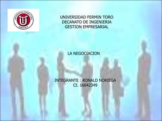 UNIVERSIDAD FERMIN TORO
   DECANATO DE INGENIERIA
    GESTION EMPRESARIAL




     LA NEGOCIACION




INTEGRANTE : RONALD NORIEGA
        CI. 16642349
 