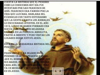 Cuenta la historia que el pesebre
como lo conocemos hoy día fue
inventado por San Francisco de
Asís. Francisco era famoso por la
vida que llevaba, hablaba del
evangelio con tanto entusiasmo
que la gente y hasta los animales
lo escuchaban atentos. En el año
1219, luego de haber formado una
nueva congregación religiosa
basada en la pobreza absoluta,
partió a Oriente y pudo visitar los
lugares donde estuvo Jesús.

Esta es la verdadera historia del
pesebre.

Francisco nos ha dejado en el
pesebre un mundo pequeño e ideal
,que el hombre puede construir con
sus manos, pero que debe inventar
cada año, de lo contrario no trae
ya un mensaje y se convierte sólo
en un juego.
 