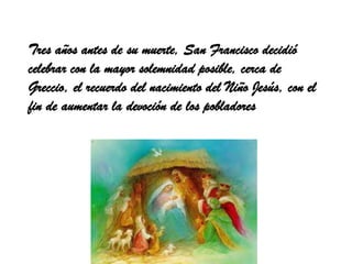Tres años antes de su muerte, San Francisco decidió
celebrar con la mayor solemnidad posible, cerca de
Greccio, el recuerdo del nacimiento del Niño Jesús, con el
fin de aumentar la devoción de los pobladores
 