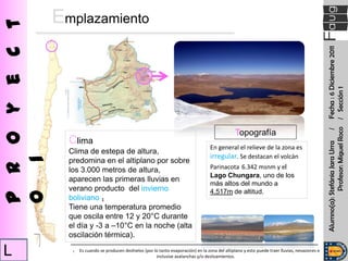 P r o y e c t   Emplazamiento




                                                                                                                                                     Alumno(a): Stefánia Jara Urra / Fecha : 6 Diciembre 2011
                                                                                                                                                                 Profesor: Miguel Roco / Sección 1
                                                                                                      Topografía
                  Clima
                                                                                         En general el relieve de la zona es
                  Clima de estepa de altura,
                                                                                         irregular. Se destacan el volcán
o 1




                  predomina en el altiplano por sobre
                  los 3.000 metros de altura,                                            Parinacota 6.342 msnm y el
                                                                                         Lago Chungara, uno de los
                  aparecen las primeras lluvias en
                                                                                         más altos del mundo a
                  verano producto del invierno                                           4.517m de altitud.
                  boliviano ₁
                  Tiene una temperatura promedio
                  que oscila entre 12 y 20°C durante
                  el día y -3 a –10°C en la noche (alta
                  oscilación térmica).

L                  ₁   Es cuando se producen deshielos (por lo tanto evaporación) en la zona del altiplano y esto puede traer lluvias, nevazones e
                                                             inclusive avalanchas y/o deslizamientos.
 