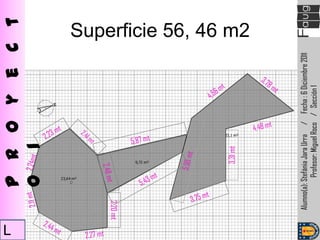 L
               P r o y e c t
               o 1



    2,20 mt




                       3,31 mt
                                                                  Superficie 56, 46 m2




       Alumno(a): Stefánia Jara Urra / Fecha : 6 Diciembre 2011
                   Profesor: Miguel Roco / Sección 1
 