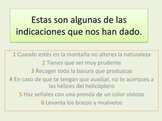 Estas son algunas de las
  indicaciones que nos han dado.

 1 Cuando estés en la montaña no alteres la naturaleza
             2 Tienes que ser muy prudente
        3 Recoger toda la basura que produzcas
4 En caso de que te tengan que auxiliar, no te acerques a
                las hélices del helicóptero
    5 Haz señales con una prenda de un color vistoso
            6 Levanta los brazos y muévelos
 