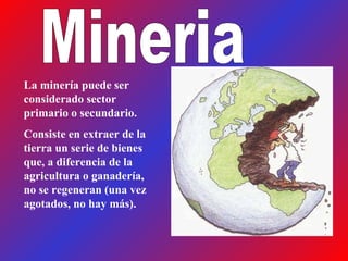 Mineria La minería puede ser considerado sector primario o secundario. Consiste en extraer de la tierra un serie de bienes que, a diferencia de la agricultura o ganadería, no se regeneran (una vez agotados, no hay más).  