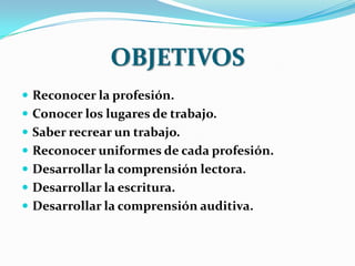 OBJETIVOS
 Reconocer la profesión.
 Conocer los lugares de trabajo.
 Saber recrear un trabajo.
 Reconocer uniformes de cada profesión.
 Desarrollar la comprensión lectora.
 Desarrollar la escritura.
 Desarrollar la comprensión auditiva.
 