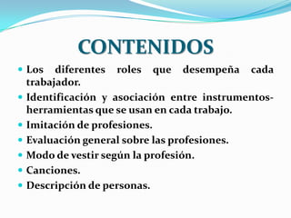 CONTENIDOS
 Los     diferentes roles que desempeña cada
    trabajador.
   Identificación y asociación entre instrumentos-
    herramientas que se usan en cada trabajo.
   Imitación de profesiones.
   Evaluación general sobre las profesiones.
   Modo de vestir según la profesión.
   Canciones.
   Descripción de personas.
 