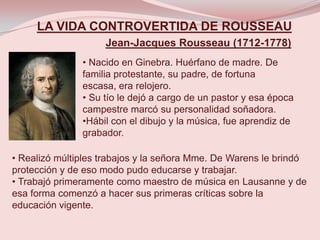 LA VIDA CONTROVERTIDA DE ROUSSEAU
                    Jean-Jacques Rousseau (1712-1778)
               • Nacido en Ginebra. Huérfano de madre. De
               familia protestante, su padre, de fortuna
               escasa, era relojero.
               • Su tío le dejó a cargo de un pastor y esa época
               campestre marcó su personalidad soñadora.
               •Hábil con el dibujo y la música, fue aprendiz de
               grabador.

• Realizó múltiples trabajos y la señora Mme. De Warens le brindó
protección y de eso modo pudo educarse y trabajar.
• Trabajó primeramente como maestro de música en Lausanne y de
esa forma comenzó a hacer sus primeras críticas sobre la
educación vigente.
 