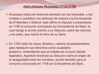 Jean-Jacques Rousseau (1712-1778)

 Rousseau trabó por entonces amistad con los ilustrados, y fue
  invitado a contribuir con artículos de música a la Enciclopedia
  de D’Alembert y Diderot; este último lo impulsó a presentarse
  en 1750 al concurso convocado por la Academia de Dijon, la
  cual otorgó el primer premio a su Discurso sobre las ciencias
  y las artes, que marcó el inicio de su fama.


 En 1754 visitó de nuevo Ginebra y retornó al protestantismo
  para readquirir sus derechos como ciudadano
  ginebrino, entendiendo que se trataba de un puro trámite
  legislativo. Apareció entonces su Discurso sobre el origen de
  la desigualdad entre los hombres, escrito también para el
  concurso convocado en 1755 por la Academia de Dijon.
 