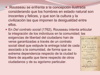  Rousseau se enfrenta a la concepción ilustrada
  considerando que los hombres en estado natural son
  inocentes y felices, y que son la cultura y la
  civilización las que imponen la desigualdad entre
  ellos.
 En Del contrato social (1762), Rousseau intenta articular
  la integración de los individuos en la comunidad; las
  exigencias de libertad del ciudadano han de
  verse garantizadas a través de un contrato
  social ideal que estipule la entrega total de cada
  asociado a la comunidad, de forma que su
  extrema dependencia respecto de la ciudad lo
  libere de aquella que tiene respecto de otros
  ciudadanos y de su egoísmo particular.
 