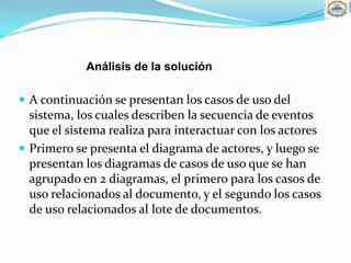 Análisis de la solución

 A continuación se presentan los casos de uso del
  sistema, los cuales describen la secuencia de eventos
  que el sistema realiza para interactuar con los actores
 Primero se presenta el diagrama de actores, y luego se
  presentan los diagramas de casos de uso que se han
  agrupado en 2 diagramas, el primero para los casos de
  uso relacionados al documento, y el segundo los casos
  de uso relacionados al lote de documentos.
 