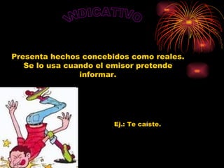 INDICATIVO Presenta hechos concebidos como reales. Se lo usa cuando el emisor pretende informar. Ej.: Te caíste.   