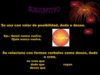 SUBJUNTIVO Se usa con valor de posibilidad, duda o deseo.   Ejs.: Quizá nunca vuelva. Ojala nunca vuelva. Se relaciona con formas verbales como deseo, dudo o creo. no creo que dudo que  vayan deseo que 