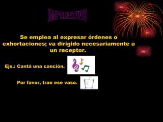 IMPERATIVO Se emplea al expresar órdenes o exhortaciones; va dirigido necesariamente a un receptor.   Ejs.: Cantá una canción. Por favor, trae ese vaso. 