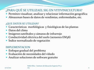 ¿PARA QUÉ SE UTILIZAEL SIG EN VITIVINICULTURA?
  Permiten visualizar, analizar y relacionar información geográfica
  Almacenan bases de datos de vendimias, enfermedades, etc.

 ¿QUE DATOS SE UTILIZAN?
  Características morfológicas y fisiológicas de las plantas
  Datos del clima
  Imágenes satelitales y cámaras de infrarrojo
  Conductividad eléctrica del suelo (sensores EM38)
  Índice normalizado de vegetación

 IMPLEMENTACION
  Enfoque gradual del problema
  Evaluación de necesidades del viñedo
  Analizar soluciones de software gratuito

                  Pablo Oliva - Instituto de Educación Superior Nº 9-
21/12/2011        015                                                   11
 