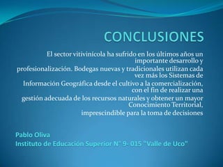 El sector vitivinícola ha sufrido en los últimos años un
                                           importante desarrollo y
profesionalización. Bodegas nuevas y tradicionales utilizan cada
                                           vez más los Sistemas de
  Información Geográfica desde el cultivo a la comercialización,
                                          con el fin de realizar una
 gestión adecuada de los recursos naturales y obtener un mayor
                                         Conocimiento Territorial,
                       imprescindible para la toma de decisiones


Pablo Oliva
Instituto de Educación Superior N° 9- 015 "Valle de Uco"
 