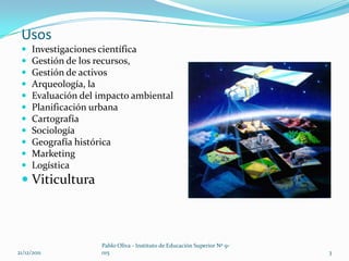 Usos
     Investigaciones científica
     Gestión de los recursos,
     Gestión de activos
     Arqueología, la
     Evaluación del impacto ambiental
     Planificación urbana
     Cartografía
     Sociología
     Geografía histórica
     Marketing
     Logística
  Viticultura



                     Pablo Oliva - Instituto de Educación Superior Nº 9-
21/12/2011           015                                                   3
 