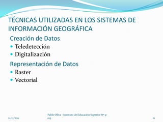 TÉCNICAS UTILIZADAS EN LOS SISTEMAS DE
INFORMACIÓN GEOGRÁFICA
 Creación de Datos
  Teledetección
  Digitalización
 Representación de Datos
  Raster
  Vectorial




               Pablo Oliva - Instituto de Educación Superior Nº 9-
21/12/2011     015                                                   6
 