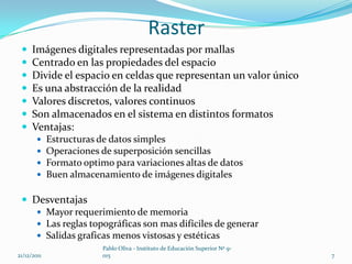 Raster
     Imágenes digitales representadas por mallas
     Centrado en las propiedades del espacio
     Divide el espacio en celdas que representan un valor único
     Es una abstracción de la realidad
     Valores discretos, valores continuos
     Son almacenados en el sistema en distintos formatos
     Ventajas:
            Estructuras de datos simples
            Operaciones de superposición sencillas
            Formato optimo para variaciones altas de datos
            Buen almacenamiento de imágenes digitales

  Desventajas
     Mayor requerimiento de memoria
     Las reglas topográficas son mas difíciles de generar
     Salidas graficas menos vistosas y estéticas
                          Pablo Oliva - Instituto de Educación Superior Nº 9-
21/12/2011                015                                                   7
 